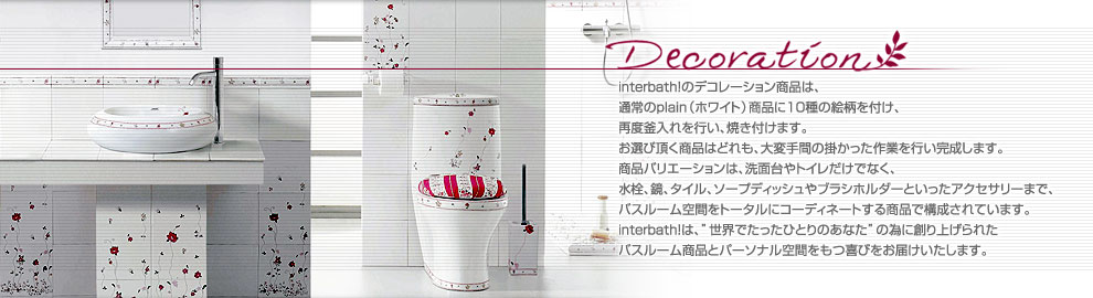 interbath!のデコレーション商品は、通常のplain（ホワイト）商品に10種の絵柄を付け、再度釜入れを行い、焼き付けます。お選び頂く商品はどれも、大変手間の掛かった作業を行い完成します。商品バリエーションは、洗面台やトイレだけでなく、水栓、鏡、タイル、ソープディッシュやブラシホルダーといったアクセサリーまで、バスルーム空間をトータルにコーディネートする商品で構成されています。interbath!は、”世界でたったひとりのあなた”の為に創り上げられたバスルーム商品とパーソナル空間をもつ喜びをお届けいたします。